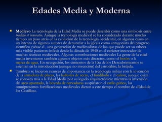 Edades Media y Moderna Medievo  La tecnología de la Edad Media se puede describir como una simbiosis entre  traditio et innovatio . Aunque la tecnología medieval se ha considerado durante mucho tiempo un paso atrás en la evolución de la tecnología occidental, en algunos casos en un intento de algunos autores de denunciar a la iglesia como antagonista del progreso científico (véase el , una generación de medievalistas de los que puede ser su cabeza más visible pusieron énfasis desde la década de 1940 en el carácter innovador de muchas técnicas medievales. Algunas contribuciones medievales La gente de la edad media inventaron también algunos objetos más discretos, como el  botón  o la  marca de agua . En navegación, los cimientos de la Era de los Descubrimientos se asientan en la introducción (aunque no invención) del astrolabio, la brújula. También se hicieron avances de importancia en la tecnología militar con la invención de la  armadura de placas , las  ballestas de acero , el  fundíbulo  y el  cañón , aunque quizá se conozca más a la Edad Media por su legado arquitectónico: mientras la invención del  arco apuntado , la  bóveda de nervaduras  auspiciaron el  estilo gótico , las omnipresentes fortificaciones medievales dieron a este tiempo el nombre de «Edad de los Castillos». 