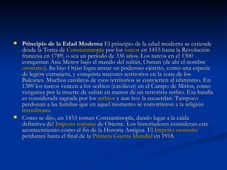 Principio de la Edad Moderna  El principio de la edad moderna se extiende desde la Toma de  Constantinopla  por los  turcos  en 1453 hasta la Revolución francesa en 1789, o sea un período de 336 años. Los turcos en el 1300 conquistan Asia Menor bajo el mando del sultán, Osman (de ahí el nombre  otomano ). Su hijo Orjàn logra armar un poderoso ejército, como una especie de legión extranjera, y conquista mayores territorios en la zona de los Balcanes. Muchos católicos de esos territorios se convierten al islamismo. En 1389 los turcos vencen a los serbios (católicos) en el Campo de Mirlos, como venganza por la muerte de sultán en manos de un terrorista serbio. Esa batalla es considerada sagrada por los  serbios  y aun hoy la recuerdan. Tampoco perdonan a las familias que en aquel momento se convirtieron a la religión  musulmana . Como se dijo, en 1453 toman Constantinopla, dando lugar a la caída definitiva del  Imperio romano  de Oriente. Los historiadores consideran este acontecimiento como el fin de la Historia Antigua. El  Imperio otomano  perdurará hasta el final de la  Primera Guerra Mundial  en 1918. 