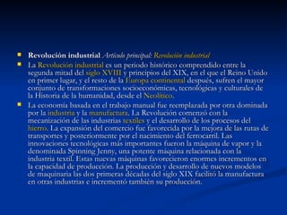 Revolución industrial  Artículo principal:  Revolución industrial La  Revolución industrial  es un periodo histórico comprendido entre la segunda mitad del  siglo XVIII  y principios del XIX, en el que el Reino Unido en primer lugar, y el resto de la  Europa continental  después, sufren el mayor conjunto de transformaciones socioeconómicas, tecnológicas y culturales de la Historia de la humanidad, desde el  Neolítico . La economía basada en el trabajo manual fue reemplazada por otra dominada por la  industria  y la  manufactura . La Revolución comenzó con la mecanización de las industrias  textiles  y el desarrollo de los procesos del  hierro . La expansión del comercio fue favorecida por la mejora de las rutas de transportes y posteriormente por el nacimiento del ferrocarril. Las innovaciones tecnológicas más importantes fueron la máquina de vapor y la denominada Spinning Jenny, una potente máquina relacionada con la industria textil. Estas nuevas máquinas favorecieron enormes incrementos en la capacidad de producción. La producción y desarrollo de nuevos modelos de maquinaria las dos primeras décadas del siglo XIX facilitó la manufactura en otras industrias e incrementó también su producción. 