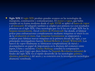 Siglo XIX  El  siglo XIX  produjo grandes avances en las tecnologías de transporte, construcción y comunicaciones. El  motor a vapor , que había existido en su forma moderna desde el  siglo XVIII  se aplicó al  barco de vapor  y al  ferrocarril . El telégrafo también se empleó por primera vez con resultados prácticos en el siglo XIX. Otra tecnología que vio la luz en el siglo XIX fue la  lámpara incandescente . En el  astillero de  Portsmouth  fue donde, al fabricar poleas para embarcaciones completamente mediante máquinas se inició la era de la  producción en masa . Las  máquinas herramientas  se empezaron a emplear para fabricar nuevas máquinas en la primera década del siglo, y sus principales investigadores fueron  Richard  Roberts  y  Joseph  Whitworth . Los barcos de vapor finalmente se fabricaron completamente de metal y desempañaron un papel de importancia en la abertura del comercio entre Japón, China y occidente.  Charles  Babbage  concibió la computación mecánica, pero logró que diera frutos. La  Segunda Revolución industrial  de finales del siglo XIX vio el rápido desarrollo de las tecnologías  química ,  eléctrica ,  petrolífera  y del acero y su conexión con la investigación tecnológica altamente vertebrada. 