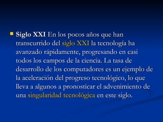 Siglo XXI  En los pocos años que han transcurrido del  siglo XXI  la tecnología ha avanzado rápidamente, progresando en casi todos los campos de la ciencia. La tasa de desarrollo de los computadores es un ejemplo de la aceleración del progreso tecnológico, lo que lleva a algunos a pronosticar el advenimiento de una  singularidad tecnológica  en este siglo. 