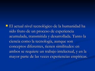 El actual nivel tecnológico de la humanidad ha sido fruto de un proceso de experiencia acumulada, transmitida y desarrollada. Tanto la ciencia como la tecnología, aunque son conceptos diferentes, tienen similitudes: en ambos se requiere un trabajo intelectual, y en la mayor parte de las veces experiencias empíricas. 