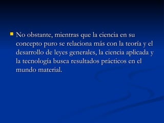 No obstante, mientras que la ciencia en su concepto puro se relaciona más con la teoría y el desarrollo de leyes generales, la ciencia aplicada y la tecnología busca resultados prácticos en el mundo material.  