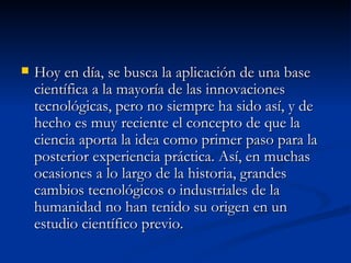 Hoy en día, se busca la aplicación de una base científica a la mayoría de las innovaciones tecnológicas, pero no siempre ha sido así, y de hecho es muy reciente el concepto de que la ciencia aporta la idea como primer paso para la posterior experiencia práctica. Así, en muchas ocasiones a lo largo de la historia, grandes cambios tecnológicos o industriales de la humanidad no han tenido su origen en un estudio científico previo.  