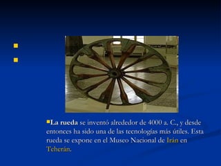   La rueda  se inventó alrededor de 4000 a. C., y desde entonces ha sido una de las tecnologías más útiles. Esta rueda se expone en el Museo Nacional de  Irán  en  Teherán . 