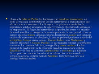 Durante la  Edad de Piedra , los humanos eran  cazadores recolectores , un estilo de vida que comportaba un uso de herramientas y asentamientos que afectaba muy escasamente a los biotopos. Las primeras tecnologías de importancia estaban asociadas a la supervivencia, la obtención de alimentos y su preparación. El fuego, las herramientas de piedra, las armas y el atuendo fueron desarrollos tecnológicos de gran importancia de este periodo. En este tiempo apareció  música . Algunas culturas desarrollaron  canoas  con batangas capaces de aventurarse en el océano, lo que propició migraciones a través del  archipiélago Malayo , atravesando el  Océano Índico  hasta  Madagascar  y también cruzando el  Océano Pacífico , lo que requería conocer las corrientes oceánicas, los patrones del clima, navegación y  cartas estelares . La fase principal de predominio de la economía cazadora-recolectora se llama  Paleolítico  y el final se denomina  epipaleolítico  o  mesolítico ; la Edad de Piedra posterior, durante la cual se desarrollaron los rudimentos de la tecnología agraria, se llama periodo  Neolítico .  Estas fueron las bases de la tecnología industrial moderna   