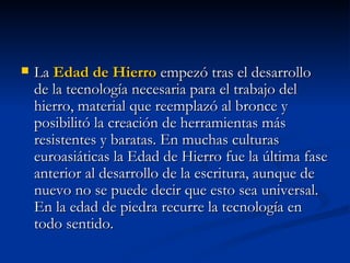 La  Edad de Hierro  empezó tras el desarrollo de la tecnología necesaria para el trabajo del hierro, material que reemplazó al bronce y posibilitó la creación de herramientas más resistentes y baratas. En muchas culturas euroasiáticas la Edad de Hierro fue la última fase anterior al desarrollo de la escritura, aunque de nuevo no se puede decir que esto sea universal. En la edad de piedra recurre la tecnología en todo sentido.  