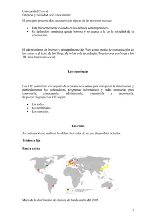 Universidad Central
Empresa y Sociedad del Conocimiento
El concepto presenta dos características típicas de las nociones nuevas:

   •   Esta frecuentemente evocado en los debates contemporáneos.
   •   Su definición semántica queda borrosa y se acerca a la de la sociedad de la
       información.



El advenimiento de Internet y principalmente del Web como medio de comunicación de
las masas y el éxito de los blogs, de wikis o de tecnologías Peer-to-peer confieren a los
TIC una dimensión social.



                                    Las tecnologías



Las TIC conforman el conjunto de recursos necesarios para manipular la información y
particularmente los ordenadores, programas informáticos y redes necesarias para
convertirla,    almacenarla,      administrarla,  transmitirla    y      encontrarla.
Se puede reagrupar las TIC según:

   •   Las redes.
   •   Los terminales.
   •   Los servicios.



                                       Las redes

A continuación se analizan las diferentes redes de acceso disponibles actuales.

Telefonía fija

Banda ancha




Mapa de la distribución de clientes de banda ancha del 2005.


                                                                                       3
 