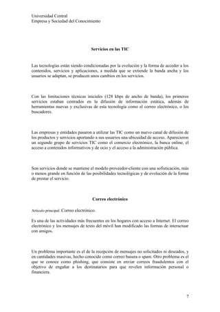 Universidad Central
Empresa y Sociedad del Conocimiento




                                    Servicios en las TIC


Las tecnologías están siendo condicionadas por la evolución y la forma de acceder a los
contenidos, servicios y aplicaciones, a medida que se extiende la banda ancha y los
usuarios se adaptan, se producen unos cambios en los servicios.



Con las limitaciones técnicas iniciales (128 kbps de ancho de banda), los primeros
servicios estaban centrados en la difusión de información estática, además de
herramientas nuevas y exclusivas de esta tecnología como el correo electrónico, o los
buscadores.



Las empresas y entidades pasaron a utilizar las TIC como un nuevo canal de difusión de
los productos y servicios aportando a sus usuarios una ubicuidad de acceso. Aparecieron
un segundo grupo de servicios TIC como el comercio electrónico, la banca online, el
acceso a contenidos informativos y de ocio y el acceso a la administración pública.



Son servicios donde se mantiene el modelo proveedor-cliente con una sofisticación, más
o menos grande en función de las posibilidades tecnológicas y de evolución de la forma
de prestar el servicio.



                                     Correo electrónico

Artículo principal: Correo electrónico.

Es una de las actividades más frecuentes en los hogares con acceso a Internet. El correo
electrónico y los mensajes de texto del móvil han modificado las formas de interactuar
con amigos.



Un problema importante es el de la recepción de mensajes no solicitados ni deseados, y
en cantidades masivas, hecho conocido como correo basura o spam. Otro problema es el
que se conoce como phishing, que consiste en enviar correos fraudulentos con el
objetivo de engañar a los destinatarios para que revelen información personal o
financiera.




                                                                                      7
 