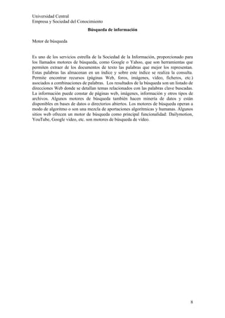 Universidad Central
Empresa y Sociedad del Conocimiento
                             Búsqueda de información

Motor de búsqueda


Es uno de los servicios estrella de la Sociedad de la Información, proporcionado para
los llamados motores de búsqueda, como Google o Yahoo, que son herramientas que
permiten extraer de los documentos de texto las palabras que mejor los representan.
Estas palabras las almacenan en un índice y sobre este índice se realiza la consulta.
Permite encontrar recursos (páginas Web, foros, imágenes, vídeo, ficheros, etc.)
asociados a combinaciones de palabras. Los resultados de la búsqueda son un listado de
direcciones Web donde se detallan temas relacionados con las palabras clave buscadas.
La información puede constar de páginas web, imágenes, información y otros tipos de
archivos. Algunos motores de búsqueda también hacen minería de datos y están
disponibles en bases de datos o directorios abiertos. Los motores de búsqueda operan a
modo de algoritmo o son una mezcla de aportaciones algorítmicas y humanas. Algunos
sitios web ofrecen un motor de búsqueda como principal funcionalidad: Dailymotion,
YouTube, Google video, etc. son motores de búsqueda de vídeo.




                                                                                    8
 