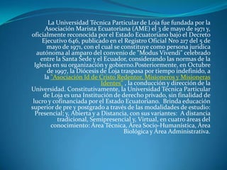 La Universidad Técnica Particular de Loja fue fundada por la Asociación Marista Ecuatoriana (AME) el 3 de mayo de 1971 y, oficialmente reconocida por el Estado Ecuatoriano bajo el Decreto Ejecutivo 646, publicado en el Registro Oficial Nro 217 del 5 de mayo de 1971, con el cual se constituye como persona juridica autónoma al amparo del convenio de "Modus Vivendi" celebrado entre la Santa Sede y el Ecuador, considerando las normas de la Iglesia en su organización y gobierno.Posteriormente, en Octubre de 1997, la Diócesis de Loja traspasa por tiempo indefinido, a la "Asociación Id de Cristo Redentor, Misioneros y Misioneras Identes" , la conducción y dirección de la Universidad. Constitutivamente, la Universidad Técnica Particular de Loja es una Institución de derecho privado, sin finalidad de lucro y cofinanciada por el Estado Ecuatoriano.  Brinda educación superior de pre y postgrado a través de las modalidades de estudio: Presencial; y, Abierta y a Distancia, con sus variantes:  A distancia tradicional, Semipresencial y, Virtual, en cuatro áreas del conocimiento: Área Técnica, Área Socio-Humanística, Área Biológica y Área Administrativa. 