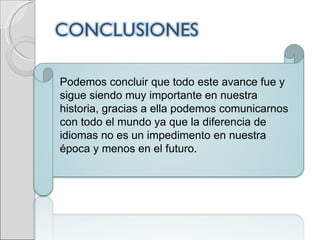 Podemos concluir que todo este avance fue y sigue siendo muy importante en nuestra historia, gracias a ella podemos comunicarnos con todo el mundo ya que la diferencia de idiomas no es un impedimento en nuestra época y menos en el futuro. 