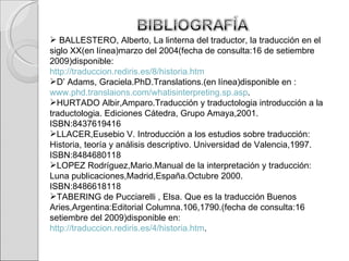 BALLESTERO, Alberto, La linterna del traductor, la traducción en el siglo XX(en línea)marzo del 2004(fecha de consulta:16 de setiembre 2009)disponible: http://traduccion.rediris.es/8/historia.htm D’ Adams, Graciela.PhD.Translations.(en línea)disponible en : www.phd.translaions.com/whatisinterpreting.sp.asp . HURTADO Albir,Amparo.Traducción y traductologia introducción a la traductologia. Ediciones Cátedra, Grupo Amaya,2001.  ISBN:8437619416 LLACER,Eusebio V. Introducción a los estudios sobre traducción: Historia, teoría y análisis descriptivo. Universidad de Valencia,1997. ISBN:8484680118  LOPEZ Rodríguez,Mario.Manual de la interpretación y traducción: Luna publicaciones,Madrid,España.Octubre 2000. ISBN:8486618118 TABERING de Pucciarelli , Elsa. Que es la traducción Buenos Aries,Argentina:Editorial Columna.106,1790.(fecha de consulta:16 setiembre del 2009)disponible en: http://traduccion.rediris.es/4/historia.htm . 