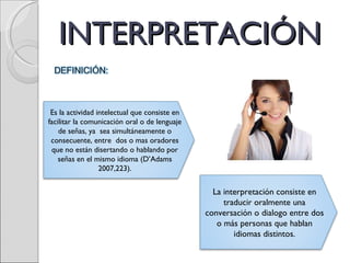 INTERPRETACIÓN Es la actividad intelectual que consiste en facilitar la comunicación oral o de lenguaje de señas, ya  sea simultáneamente o consecuente, entre  dos o mas oradores que no están disertando o hablando por señas en el mismo idioma (D’Adams 2007,223). La interpretación consiste en traducir oralmente una conversación o dialogo entre dos o más personas que hablan idiomas distintos. 