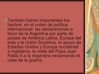 También fueron importantes los hechos  en el orden de política internacional: las declaraciones a favor de la Argentina por parte de países de América Latina, Europa del este y la Unión Soviética, el apoyo de Estados Unidos y Europa occidental a Inglaterra, la visita del Papa Juan Pablo II a la Argentina reclamando el cese de la guerra.  