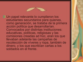 Un papel relevante lo cumplieron los estudiantes secundarios para quienes, como generación, se trataba de la primera acción política que desarrollarían. Convocados por distintas instituciones: educativas, políticas, religiosas y las comisiones creadas ad hoc, eran los que llevaban adelante las campañas de recolección de víveres y ropa, también de dinero, y los que escribían cartas a los soldados en el frente. 