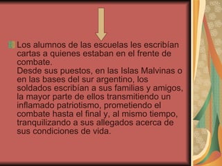 Los alumnos de las escuelas les escribían cartas a quienes estaban en el frente de combate.  Desde sus puestos, en las Islas Malvinas o en las bases del sur argentino, los soldados escribían a sus familias y amigos, la mayor parte de ellos transmitiendo un inflamado patriotismo, prometiendo el combate hasta el final y, al mismo tiempo, tranquilizando a sus allegados acerca de sus condiciones de vida. 