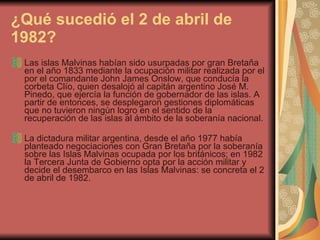 ¿Qué sucedió el 2 de abril de 1982?   Las islas Malvinas habían sido usurpadas por gran Bretaña  en el año 1833 mediante la ocupación militar realizada por el por el comandante John James Onslow, que conducía la corbeta Clío, quien desalojó al capitán argentino José M. Pinedo, que ejercía la función de gobernador de las islas. A partir de entonces, se desplegaron gestiones diplomáticas que no tuvieron ningún logro en el sentido de la recuperación de las islas al ámbito de la soberanía nacional. La dictadura militar argentina, desde el año 1977 había planteado negociaciones con Gran Bretaña por la soberanía sobre las Islas Malvinas ocupada por los británicos; en 1982 la Tercera Junta de Gobierno opta por la acción militar y decide el desembarco en las Islas Malvinas: se concreta el 2 de abril de 1982. 