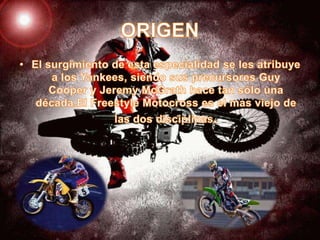 ORIGENEl surgimiento de esta especialidad se les atribuye a los Yankees, siendo sus precursores Guy Cooper y Jeremy McGrath hace tan sólo una década.El Freestyle Motocross es el mas viejo de las dos disciplinas.