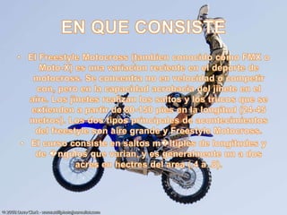 EN QUE CONSISTE El Freestyle Motocross (tambien conocido como FMX o Moto-X) es una variacion reciente en el deporte de motocross. Se concentra no en velocidad o competir con, pero en la capacidad acrobacia del jinete en el aire. Los jinetes realizan los saltos y los trucos que se extienden a partir de 80-150 pies en la longitud (24-45 metros). Los dos tipos principales de acontecimientos del freestyle son aire grande y Freestyle Motocross.El curso consiste en saltos m�ltiples de longitudes y de �ngulos que varian, y es generalmente un a dos acres en hectres del area (.4 a .8).