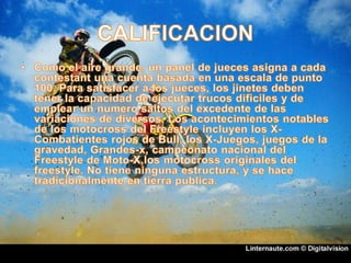CALIFICACIONComo el aire grande, un panel de jueces asigna a cada contestant una cuenta basada en una escala de punto 100. Para satisfacer a los jueces, los jinetes deben tener la capacidad de ejecutar trucos dificiles y de emplear un numero saltos del excedente de las variaciones de diversos. Los acontecimientos notables de los motocross del Freestyle incluyen los X-Combatientes rojos de Bull, los X-Juegos, juegos de la gravedad, Grandes-x, campeonato nacional del Freestyle de Moto-X,los motocross originales del freestyle. No tiene ninguna estructura, y se hace tradicionalmente en tierra publica.
