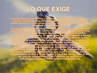 LO QUE EXIGELos jinetes buscan saltos y bajadas naturales para ejecutar sus trucos encendido. Algunos freeriders prefieren saltar con las dunas de arena. De muchas maneras, el freeriding requiere m�s habilidad y capacidad mental.Las localizaciones freeriding notables incluyen pozos del Ocotillo y las dunas de Glamis en California, Beaumont, Tejas, y Cainville, Utah. Debes ser preparado para conseguir sucio si est�s intentando esto t� mismo. El motocross free stylesurgio a finales de unos juegos de supercross en estados unidos.Donde al final del evento los competidores empezaron ha hacer sorprendentes saltos en sus motocicletas.La popularidad aument� y cada vez m�s pilotos se iban incorporando al freestyle, algunos incluso dedic�ndose exclusivamente al mundo de los saltos. Esta popularidad llevó a la creación, en 1991, de la IFMA (International Freestyle Motocross Association), que puso en marcha sus dos campeonatos, la Van´s Triple Crown y las IFMA Series. Fue el año en que las competiciones de Freestyle se asentaron definitivamente como especialidad independiente.