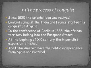 Since 1830 the colonial idea wasrevivedEnglandconquistthe India and France startedtheconquist of ArgeliaIn theconference of Berlin in 1885, theafricanterritorybelongintotheEuropeanStates.At thebegining of XX centurytheimperialistexpansionfinished.TheLatinAmericahavethepoliticindependencefromSpain and Portugal.5.1 Theprocess of conquist
