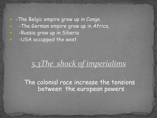 -TheBelgicempiregrow up in Congo.   -TheGermanempiregrow up in Africa.   -Russiagrow up in Siberia   -USA occuppedthewest5.3The  shock of imperialimsThe colonial raceincreasethetensionsbetweentheeuropeanpowers