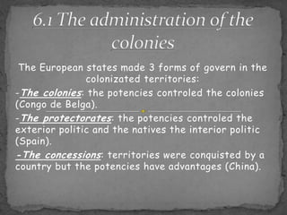 6.1 Theadministration of thecoloniesThe European states made 3 forms of govern in the colonizated territories:-The colonies: the potencies controled the colonies (Congo de Belga).-The protectorates: the potencies controled the exterior politic and the natives the interior politic (Spain).-The concessions: territories were conquisted by a country but the potencies have advantages (China).