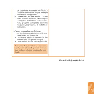 Las expresiones coloniales del arte (México y
     Perú). El arte islámico de Turquía, Persia y la
     India. El arte chino y japonés.
2.7. La importancia del conocimiento. Los dife-
    rentes avances cientíﬁcos y tecnológicos
    (astronomía, matemáticas, ciencias natu-
    rales, geografía, navegación, máquinas
    hidráulicas, microscopio). El método ex-
    perimental.

3. Temas para analizar y reﬂexionar
  • Los descubrimientos geográﬁcos: de la nave-
    gación costera a la ultramarina.
  • La riqueza de la realidad americana: las des-
    cripciones y las concepciones europeas.
  • De los caballeros andantes a los conquistadores.

  Conceptos clave: capitalismo, ciencia, con-
  quista, contrarreforma, hegemonía, humanis-
  mo, mestizaje, reforma, renacimiento, resis-
  tencia.




                                                       Horas de trabajo sugeridas: 40




                                                                                        27
 