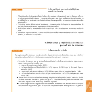 Eje                                          3. Formación de una conciencia histórica
                                                para la convivencia

   • Al analizar los distintos conﬂictos bélicos del periodo es importante que el alumno reﬂexio-
     ne sobre sus múltiples causas y consecuencias, para que haga un balance de su impacto en
     la población, en la ciencia y en la industria y plantee posibles formas de solución a conﬂic-
     tos actuales.
   • Coordinar algún debate sobre las causas y consecuencias de la guerra, asegurándose de
     que los alumnos presenten argumentos fundamentados.
   • Reﬂexionar sobre la importancia de la democracia y la ciudadanía en un mundo multicul-
     tural.
   • Identiﬁcar algunos valores y creencias de la humanidad en expresiones culturales como la
     pintura, la música o la literatura.




                                           Comentarios y sugerencias didácticas
                                                        para el uso de recursos

Contenido                                       1. Panorama del periodo

  Se sugiere que los alumnos trabajen con los siguientes recursos didácticos para que establez-
  can diferencias, relaciones e inﬂuencias mutuas entre sucesos y procesos:

    • Línea del tiempo en que se ubique la duración del periodo y se consideren algunos pro-
      cesos y sucesos relacionados con:
       – La gran depresión económica (1929).
       – La Segunda Guerra Mundial (1939-1945); ingreso de México a la Segunda Guerra
          Mundial: 1942).
       – La guerra fría (guerra de Corea: 1950-1953, construcción del muro de Berlín: 1961).
       – La descolonización de Asia y África (aproximadamente: 1945-1975); independencia de
          India: 1947).
    • Mapas de la división del mundo antes y después de la Segunda Guerra Mundial; de las
      alianzas militares durante la guerra fría, y de la descolonización, para describir los cam-
      bios en la organización mundial y formular hipótesis.
    • Gráﬁcas de pirámides de población en diferentes momentos del periodo de estudio y de
      movimientos migratorios, para analizar los comportamientos demográﬁcos. Las gráﬁcas
                                                                                                     49
 