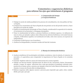 Comentarios y sugerencias didácticas
                              para reforzar los ejes que estructuran el programa

     Eje                                              1. Comprensión del tiempo
                                                      y el espacio históricos

      • Trabajar la noción de multicausalidad en los procesos de consolidación y de crisis política de Nue-
        va España.
      • Comparar las características de Nueva España de este periodo con las del periodo anterior y hacer
        hincapié en la noción de cambio.
      • Explicar la transformación del paisaje en Nueva España, considerando la expansión de la minería,
        el crecimiento de las haciendas y el despegue demográﬁco.
      • Tratar la simultaneidad de hechos y procesos históricos en distintos espacios y la inﬂuencia de
        unos en otros, por ejemplo: explicar cómo inﬂuyeron las reformas borbónicas, la invasión francesa
        a España, el liberalismo español y la Constitución de Cádiz, entre otros sucesos, en el proceso de
        independencia.
      • Contrastar el estilo barroco con el neoclásico.
      • Analizar las desigualdades y tensiones sociales del ﬁnal del virreinato.




     Eje                                              2. Manejo de información histórica

      • Analizar estadísticas de las principales actividades económicas, como la minería, el comercio, los
        mercados y la agricultura, para comprender la importancia de Nueva España en la economía
        mundial.
      • Formular hipótesis sobre las causas de la bancarrota de la corona española.
      • Trabajar con diversas fuentes: reproducciones de obras de arte, narraciones, diarios, documentos
        oﬁciales y mapas. Se sugiere seleccionar dos o más que permitan al estudiante contrastar infor-
        mación de un mismo suceso o proceso, por ejemplo: textos de Carlos María de Bustamante, Lucas
        Alamán o Lorenzo de Zavala sobre la independencia.
      • Elaborar esquemas sobre algunos sucesos o procesos para responder qué, quién, cómo, cuándo,




3
        dónde, para qué y por qué.




70
 