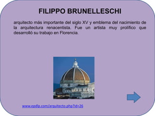 FILIPPO BRUNELLESCHI
arquitecto más importante del siglo XV y emblema del nacimiento de
la arquitectura renacentista. Fue un artista muy prolífico que
desarrolló su trabajo en Florencia.




    www.epdlp.com/arquitecto.php?id=26
 