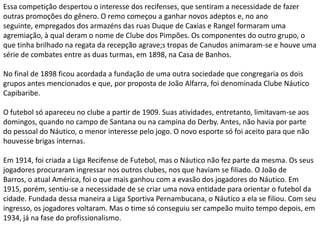 Essa competição despertou o interesse dos recifenses, que sentiram a necessidade de fazer outras promoções do gênero. O remo começou a ganhar novos adeptos e, no ano seguinte, empregados dos armazéns das ruas Duque de Caxias e Rangel formaram uma agremiação, à qual deram o nome de Clube dos Pimpões. Os componentes do outro grupo, o que tinha brilhado na regata da recepção agrave;s tropas de Canudos animaram-se e houve uma série de combates entre as duas turmas, em 1898, na Casa de Banhos.No final de 1898 ficou acordada a fundação de uma outra sociedade que congregaria os dois grupos antes mencionados e que, por proposta de João Alfarra, foi denominada Clube Náutico Capibaribe.O futebol só apareceu no clube a partir de 1909. Suas atividades, entretanto, limitavam-se aos domingos, quando no campo de Santana ou na campina do Derby. Antes, não havia por parte do pessoal do Náutico, o menor interesse pelo jogo. O novo esporte só foi aceito para que não houvesse brigas internas.Em 1914, foi criada a Liga Recifense de Futebol, mas o Náutico não fez parte da mesma. Os seus jogadores procuraram ingressar nos outros clubes, nos que haviam se filiado. O João de Barros, o atual América, foi o que mais ganhou com a evasão dos jogadores do Náutico. Em 1915, porém, sentiu-se a necessidade de se criar uma nova entidade para orientar o futebol da cidade. Fundada dessa maneira a Liga Sportiva Pernambucana, o Náutico a ela se filiou. Com seu ingresso, os jogadores voltaram. Mas o time só conseguiu ser campeão muito tempo depois, em 1934, já na fase do profissionalismo.