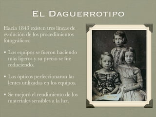 El Daguerrotipo
Hacia 1843 existen tres líneas de
evolución de los procedimientos
fotográﬁcos:
• Los equipos se fueron haciendo
más ligeros y su precio se fue
reduciendo.
• Los ópticos perfeccionaron las
lentes utilizadas en los equipos.
• Se mejoró el rendimiento de los
materiales sensibles a la luz.
 