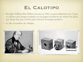 El Calotipo
• El inglés William Fox Talbot inventa en 1841 un procedimiento por el que
se registra una imagen negativa en un papel recubierto de nitrato de plata,
que luego hay que revelar para obtener la imagen positiva.
• Le dio el nombre de calotipo.
 