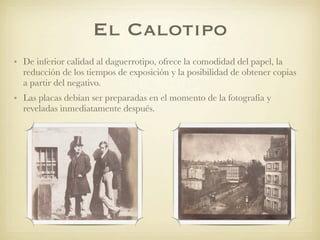El Calotipo
• De inferior calidad al daguerrotipo, ofrece la comodidad del papel, la
reducción de los tiempos de exposición y la posibilidad de obtener copias
a partir del negativo.
• Las placas debían ser preparadas en el momento de la fotografía y
reveladas inmediatamente después.
 