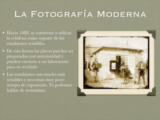 La Fotografía Moderna
• Hacia 1888, se comienza a utilizar
la celulosa como soporte de las
emulsiones sensibles.
• De esta forma las placas pueden ser
preparadas con anterioridad y
pueden enviarse a un laboratorio
para su revelado.
• Las emulsiones son mucho más
sensibles y necesitan muy poco
tiempo de exposición. Ya podemos
hablar de instantáneas.
•
 