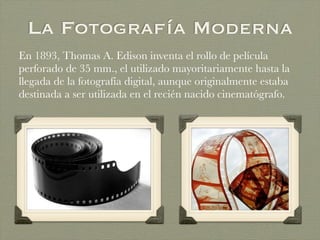 La Fotografía Moderna
En 1893, Thomas A. Edison inventa el rollo de película
perforado de 35 mm., el utilizado mayoritariamente hasta la
llegada de la fotografía digital, aunque originalmente estaba
destinada a ser utilizada en el recién nacido cinematógrafo.
 