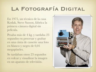 La Fotografía Digital
En 1975, un técnico de la casa
Kodak, Steve Sasson, fabrica la
primera cámara digital sin
película.
Pesaba más de 4 kg. y tardaba 23
segundos en procesar y grabar
en una cinta de cassette una foto
en blanco y negro de 0,01
megapíxeles.
Se tardaban otros 23 segundos
en volcar y visualizar la imagen
en un aparato de televisión.
 