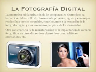 La Fotografía Digital
La progresiva miniaturización de los componentes electrónicos ha
favorecido el desarrollo de cámaras más pequeñas, ligeras y con mayor
resolución a precios asequibles, contribuyendo a la expansión de la
fotografía digital y a su uso masivo por parte de los aﬁcionados.
Otra consecuencia de la miniaturización es la implantación de cámaras
fotográﬁcas en otros dispositivos electrónicos como teléfonos,
ordenadores, etc.
 
