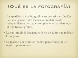 ¿Qué es la fotografía?
La aparición de la fotografía y su posterior evolución
han ido ligadas a dos técnicas completamente
independientes pero que, complementadas, dan lugar
al registro fotográﬁco:
• La captura de la imagen, es decir, de la luz que reﬂejan
los objetos.
• La ﬁjación por distintos medios para conseguir un
registro permanente.
 