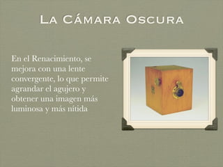 La Cámara Oscura
En el Renacimiento, se
mejora con una lente
convergente, lo que permite
agrandar el agujero y
obtener una imagen más
luminosa y más nítida
 