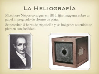 La Heliografía
Nicéphore Niépce consigue, en 1816, ﬁjar imágenes sobre un
papel impregnado de cloruro de plata.
Se necesitan 8 horas de exposición y las imágenes obtenidas se
pierden con facilidad.
 