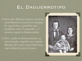 El Daguerrotipo
• Estas dos últimas mejoras técnicas
contribuyeron acortar los tiempos
de exposición a períodos que
oscilaban entre 2 segundos y 2
minutos según la luminosidad.
• Esto, unido al abaratamiento ya
mencionado, impulsó una rápida
difusión del nuevo procedimiento,
especialmente para retratos.
 