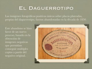 El Daguerrotipo
Las imágenes fotográﬁcas positivas únicas sobre placas plateadas,
propias del daguerrotipo, fueron abandonadas en la década de 1850.
Este abandono se hizo
favor de un nuevo
proceso, basado en la
obtención de
imágenes negativas
que permitían
conseguir múltiples
copias a partir del
negativo original.
 