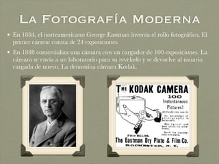 La Fotografía Moderna
• En 1884, el norteamericano George Eastman inventa el rollo fotográﬁco. El
primer carrete consta de 24 exposiciones.
• En 1888 comercializa una cámara con un cargador de 100 exposiciones. La
cámara se envía a un laboratorio para su revelado y se devuelve al usuario
cargada de nuevo. La denomina cámara Kodak.
 