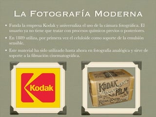 La Fotografía Moderna
• Funda la empresa Kodak y universaliza el uso de la cámara fotográﬁca. El
usuario ya no tiene que tratar con procesos químicos previos o posteriores.
• En 1889 utiliza, por primera vez el celuloide como soporte de la emulsión
sensible.
• Este material ha sido utilizado hasta ahora en fotografía analógica y sirve de
soporte a la ﬁlmación cinematográﬁca.
 