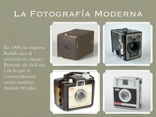 La Fotografía Moderna
En 1900, la empresa
Kodak saca al
mercado su cámara
Brownie, de fácil uso
y de la que se
comercializaron
varios modelos
durante 60 años.
 