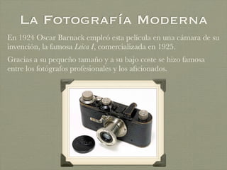 La Fotografía Moderna
En 1924 Oscar Barnack empleó esta película en una cámara de su
invención, la famosa Leica I, comercializada en 1925.
Gracias a su pequeño tamaño y a su bajo coste se hizo famosa
entre los fotógrafos profesionales y los aﬁcionados.
 